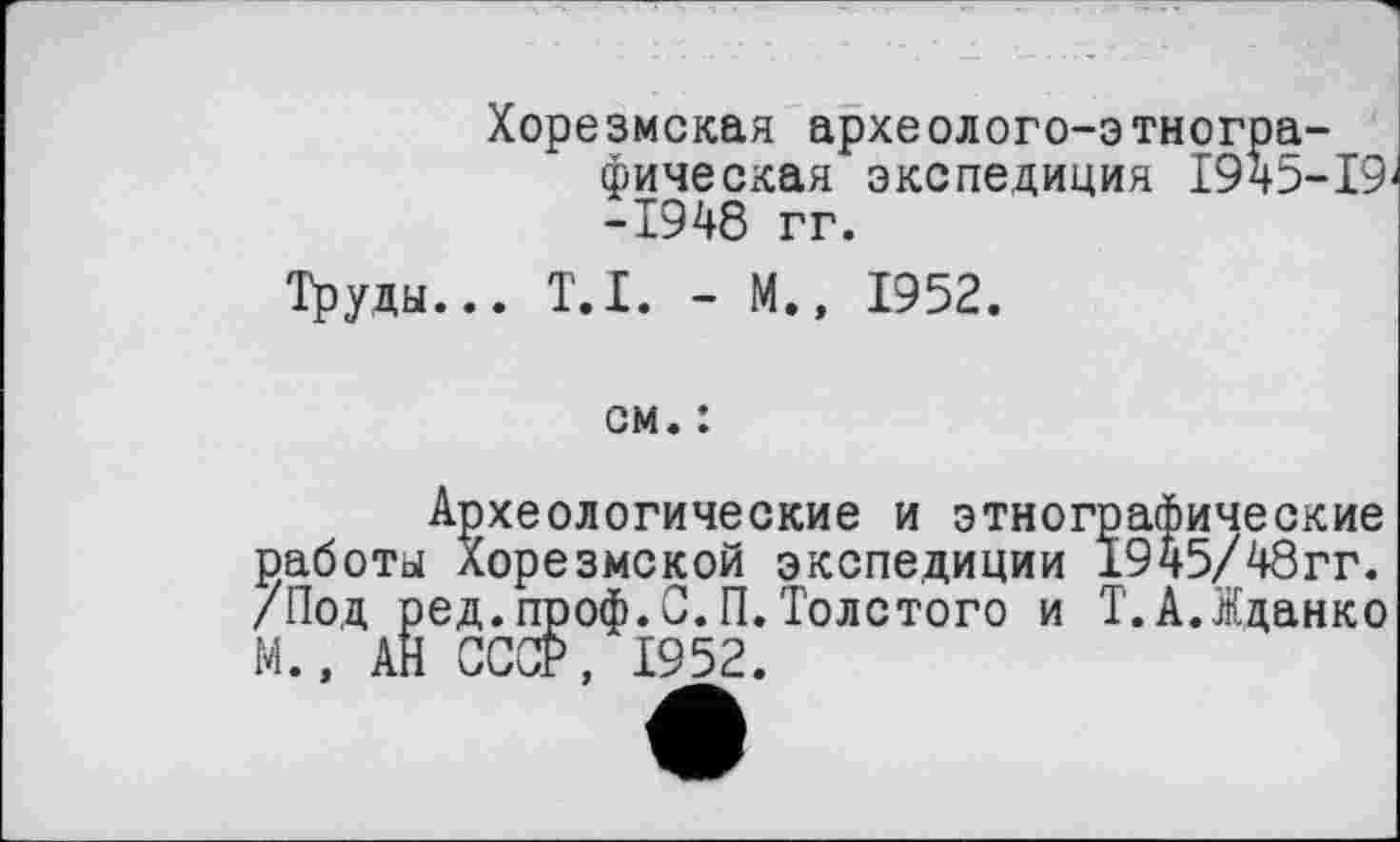 ﻿Хорезмская археолого-этнографическая экспедиция 1945-19 -1948 гг.
Труды... T.I. - М., 1952.
см. :
Археологические и этнографические работы Хорезмской экспедиции 1945/48гг. /Под ред.проф.С.П.Толстого и Т.А.Жданко М.» АН СССР, 1952.